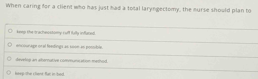 When caring for a client who has just had a total laryngectomy, the nurse should plan to
keep the tracheostomy cuff fully inflated.
encourage oral feedings as soon as possible.
develop an alternative communication method.
keep the client flat in bed.