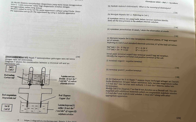 ChemQuest 2024 - Ilab 1 - Cy Adura
(d) Murid diminta menjalankan eksperimen yang sama tanpa menggunakan (a) Apakah maksud elektrolisis?/ What is the meaning of electrolysis?
tub-U. Lukis susunan radas bagi eksperimen tersebut dengan
menggunakan radas yang sesuai
Student asked to carry out the same experiment without using U-tube. Draw _[1M]
the apparatus set-up for the experiment by using a suitable apparatus. (b) Merujuk kepada Sel I./ Referring to Cell I,
(i) nyatakan semua ion yang hadir dalam larutan natrium klorida.
state all the ions present in the sodium chloride solution.
_
[1M]
(ii) nyatakan pemerhatian di anod./ state the observation at anode.
_
[1M]
sel di bawah: (c) Merujuk kepada Sel II dan keupayaan elektrod piawai, E' bagi setengah
Referring to Cell II and standard electrode potential, E° of the half cell below:
Mg^(2+)(ak)+2c-to Mg(p) E°=-2.38V
Cu^(2+)(ab)+2e-to Cu(p) E°=+0.34V
kenal pasti terminal negatif dan terminal positif bagi sel tersebut.
[2024 Johor Muar-07] Rajah 7 menunjukkan gabungan satu sel kimia [2M]
identify the negative terminal and positive terminal of the cell.
dengan satu sel elektrolisis. (i) terminal negatif/ negative terminal
_
electro Diagram 7 shows the combination between a chemical cell and an
[1M]
(ii) terminal positif/ positive terminal :
_
[1M]
(d) (i) Ubahsuai Sel II di Rajah 7 supaya dapat berfungsi sebagai sel Daniell.
1.0 mol dm→ dan larutan asid sulfurik 1.0 mol
Anda dibekalkan dengan bahan tambahan iaitu larutan magnesium sulfat
dm^3
bersesuaian. beserta radas lain
Modify Cell II in Diagram 7 so that it can function as a Daniell cell. You are
supplied with additional materials which are magnesium sulphate solution
1.0 mo dm^(-3) and sulfuric acid solution 1.0mol dm^3 along with other
Rappropriate apparatus.
M
[2M]
9 https://cikguadura.wordpress.com/ Retain: 3 Sen 202