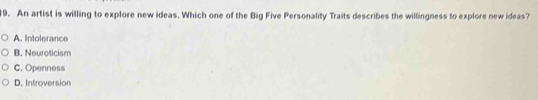 An artist is willing to explore new ideas. Which one of the Big Five Personality Traits describes the willingness to explore new ideas?
A. Intolerance
B. Neuroticism
C. Openness
D. Introversion