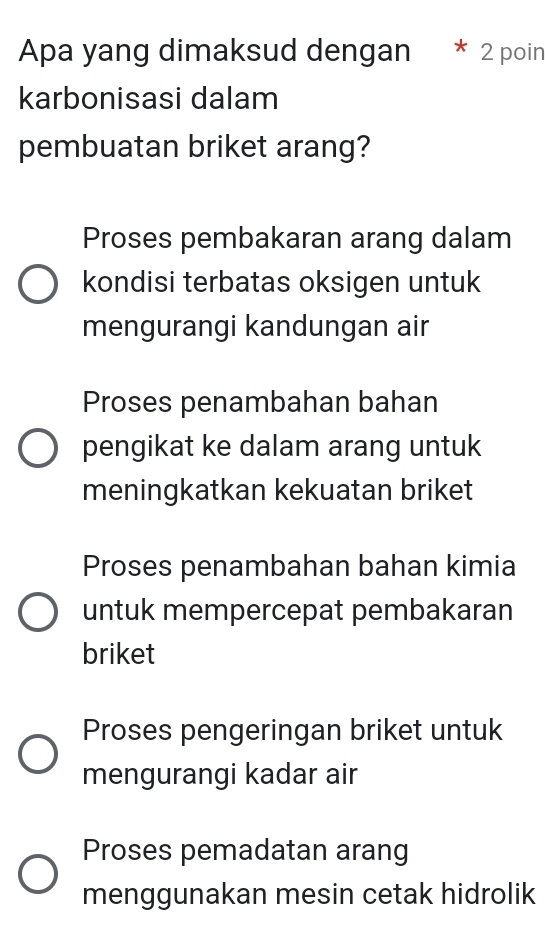 Apa yang dimaksud dengan 2 poin
karbonisasi dalam
pembuatan briket arang?
Proses pembakaran arang dalam
kondisi terbatas oksigen untuk
mengurangi kandungan air
Proses penambahan bahan
pengikat ke dalam arang untuk
meningkatkan kekuatan briket
Proses penambahan bahan kimia
untuk mempercepat pembakaran
briket
Proses pengeringan briket untuk
mengurangi kadar air
Proses pemadatan arang
menggunakan mesin cetak hidrolik