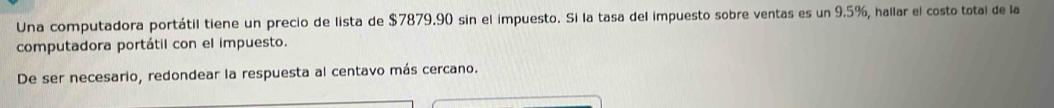 Una computadora portátil tiene un precio de lista de $7879.90 sin el impuesto. Si la tasa del impuesto sobre ventas es un 9.5%, hallar el costo total de la 
computadora portátil con el impuesto. 
De ser necesario, redondear la respuesta al centavo más cercano.