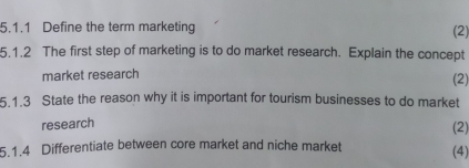 Define the term marketing 
(2) 
5.1.2 The first step of marketing is to do market research. Explain the concept 
market research (2) 
5.1.3 State the reason why it is important for tourism businesses to do market 
research 
(2) 
5.1.4 Differentiate between core market and niche market (4)