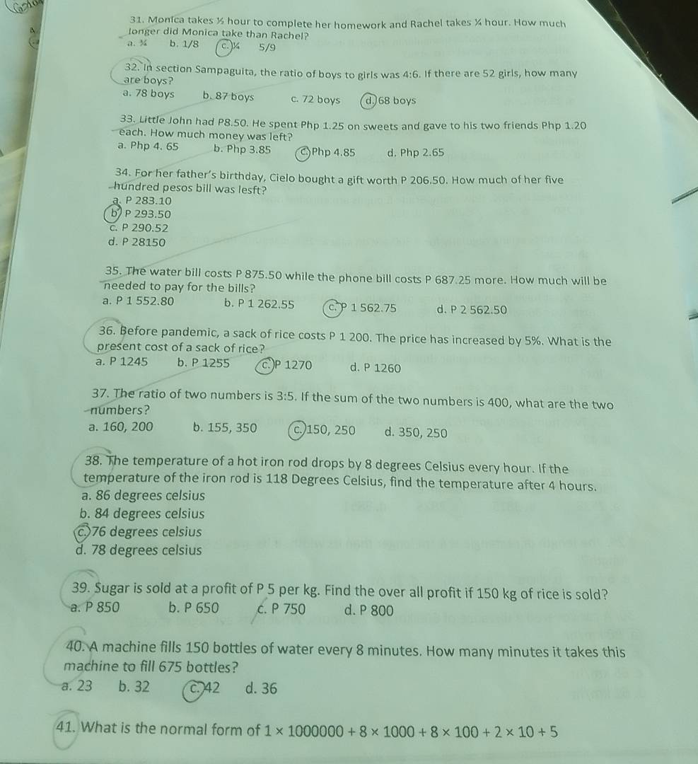 Monica takes ½ hour to complete her homework and Rachel takes ½ hour. How much
A longer did Monica take than Rachel?
a. ¾ b. 1/8 c.¼ 5/9
32. In section Sampaguita, the ratio of boys to girls was 4:6
are boys? . If there are 52 girls, how many
a. 78 boys b. 87 boys c. 72 boys d. 68 boys
33. Little John had P8.50. He spent Php 1.25 on sweets and gave to his two friends Php 1.20
each. How much money was left?
a. Php 4. 65 b. Php 3.85 C)Php 4.85 d. Php 2.65
34. For her father’s birthday, Cielo bought a gift worth P 206.50. How much of her five
hundred pesos bill was lesft?
a. P 283.10
b P 293.50
c. P 290.52
d. P 28150
35. The water bill costs P 875.50 while the phone bill costs P 687.25 more. How much will be
needed to pay for the bills?
a. P 1 552.80 b. P 1 262.55 c. P 1 562.75 d. P 2 562.50
36. Before pandemic, a sack of rice costs P 1 200. The price has increased by 5%. What is the
present cost of a sack of rice?
a. P 1245 b. P 1255 c.)P 1270 d. P 1260
37. The ratio of two numbers is 3:5. If the sum of the two numbers is 400, what are the two
numbers?
a. 160, 200 b. 155, 350 c.)150, 250 d. 350, 250
38. The temperature of a hot iron rod drops by 8 degrees Celsius every hour. If the
temperature of the iron rod is 118 Degrees Celsius, find the temperature after 4 hours.
a. 86 degrees celsius
b. 84 degrees celsius
c)76 degrees celsius
d. 78 degrees celsius
39. Sugar is sold at a profit of P 5 per kg. Find the over all profit if 150 kg of rice is sold?
a. P 850 b. P 650 c. P 750 d. P 800
40. A machine fills 150 bottles of water every 8 minutes. How many minutes it takes this
machine to fill 675 bottles?
a. 23 b. 32 c. 42 d. 36
41. What is the normal form of 1* 1000000+8* 1000+8* 100+2* 10+5