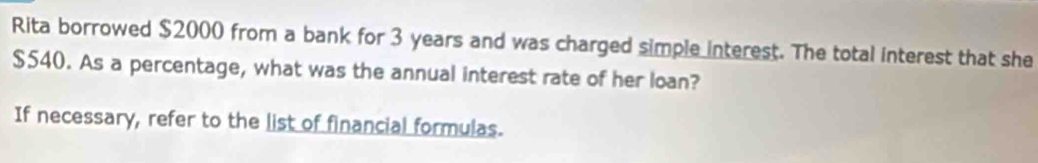 Rita borrowed $2000 from a bank for 3 years and was charged simple interest. The total interest that she
$540. As a percentage, what was the annual interest rate of her loan? 
If necessary, refer to the list of financial formulas.