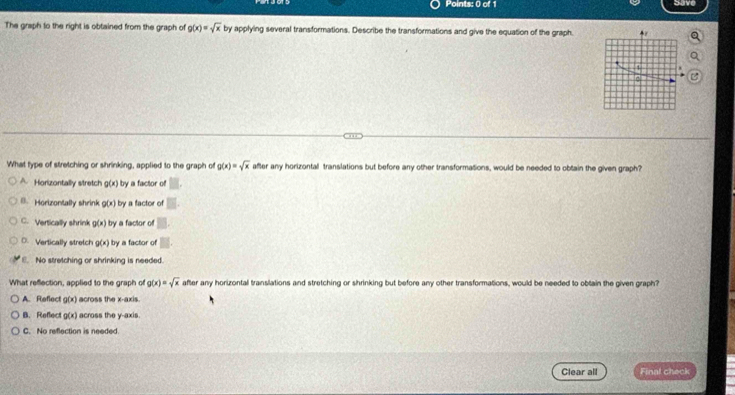 Save
The graph to the right is obtained from the graph of g(x)=sqrt(x) by applying several transformations. Describe the transformations and give the equation of the graph. 
1
What type of stretching or shrinking, applied to the graph of g(x)=sqrt(x) after any horizontall translations but before any other transformations, would be needed to obtain the given graph?
A Horizontally stretch g(x) by a factor of
B.Horizontally shrink g(x) by a factor of
C. Vertically shrink g(x) by a factor of
D. Vertically stretch g(x) by a factor of
6. No stretching or shrinking is needed.
What reflection, applied to the graph of g(x)=sqrt(x) after any horizontal translations and stretching or shrinking but before any other transformations, would be needed to obtain the given graph?
A. Reflect g(x) across the x-axis.
B. Reflect g(x) across the y-axis.
C. No reflection is needed.
Clear all Final check