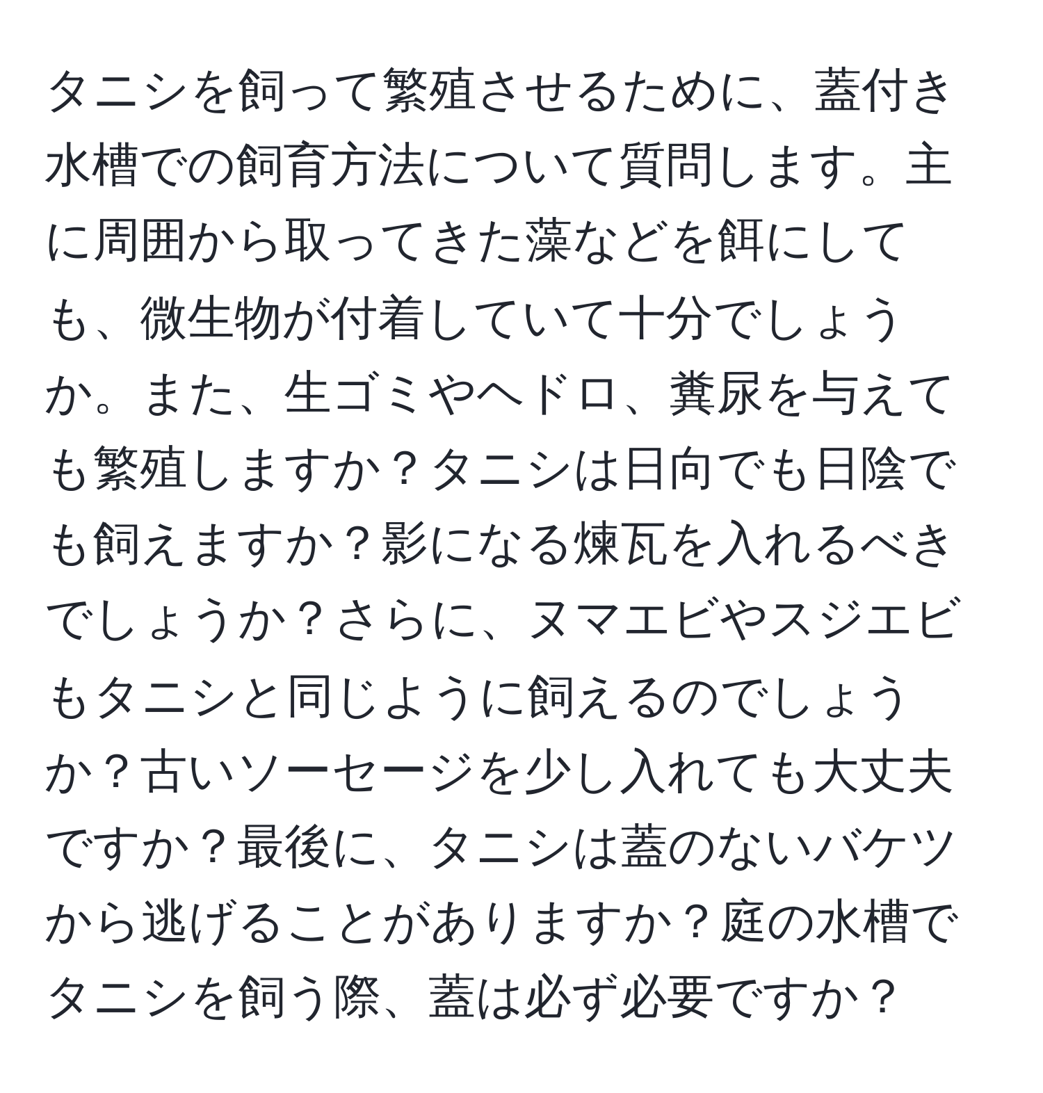 タニシを飼って繁殖させるために、蓋付き水槽での飼育方法について質問します。主に周囲から取ってきた藻などを餌にしても、微生物が付着していて十分でしょうか。また、生ゴミやヘドロ、糞尿を与えても繁殖しますか？タニシは日向でも日陰でも飼えますか？影になる煉瓦を入れるべきでしょうか？さらに、ヌマエビやスジエビもタニシと同じように飼えるのでしょうか？古いソーセージを少し入れても大丈夫ですか？最後に、タニシは蓋のないバケツから逃げることがありますか？庭の水槽でタニシを飼う際、蓋は必ず必要ですか？