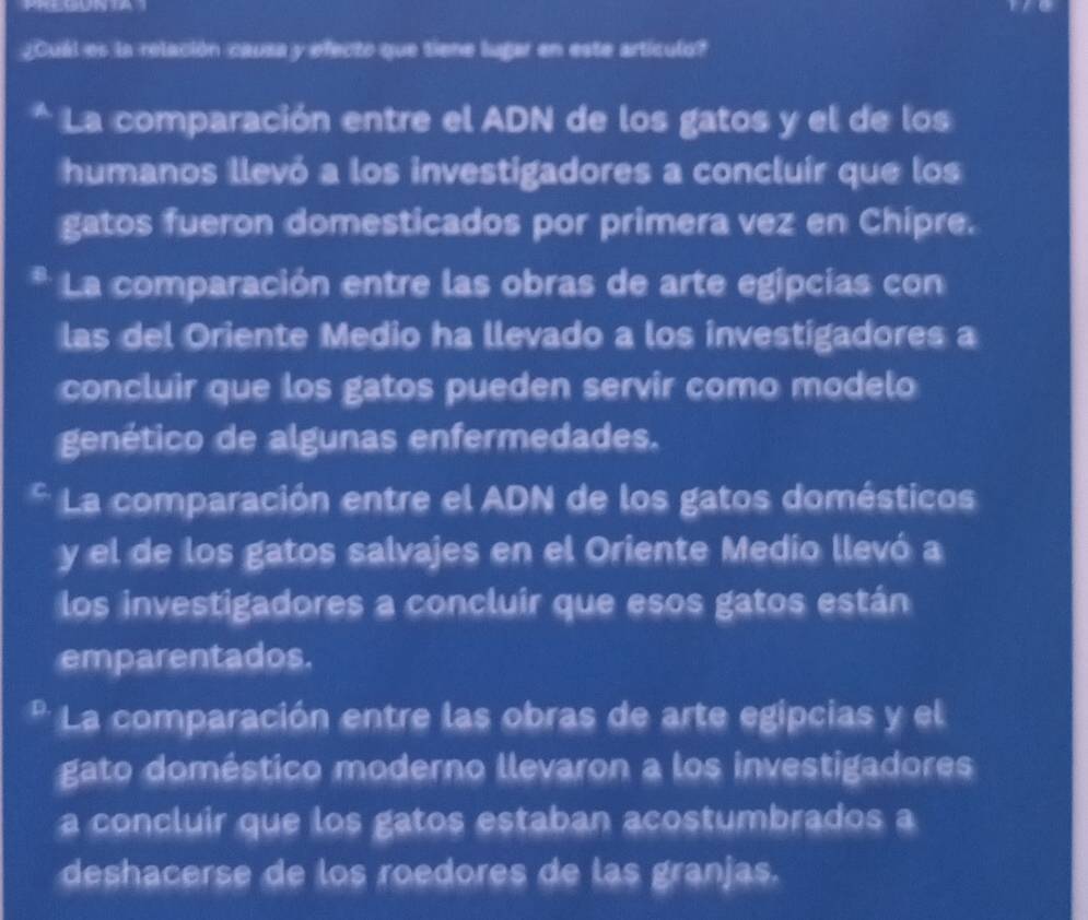 ¿Cuál es la relación causa y efecto que tiene lugar en este artículo?
La comparación entre el ADN de los gatos y el de los
humanos llevó a los investigadores a concluír que los
gatos fueron domesticados por primera vez en Chipre.
La comparación entre las obras de arte egipcias con
las del Oriente Medio ha llevado a los investigadores a
concluir que los gatos pueden servir como modelo
genético de algunas enfermedades.
La comparación entre el ADN de los gatos domésticos
y el de los gatos salvajes en el Oriente Medio llevó a
los investigadores a concluir que esos gatos están
emparentados.
La comparación entre las obras de arte egipcias y el
gato doméstico moderno llevaron a los investigadores
a concluir que los gatos estaban acostumbrados a
deshacerse de los roedores de las granjas.