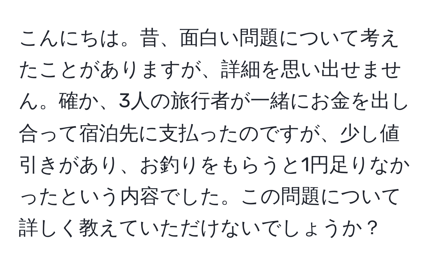 こんにちは。昔、面白い問題について考えたことがありますが、詳細を思い出せません。確か、3人の旅行者が一緒にお金を出し合って宿泊先に支払ったのですが、少し値引きがあり、お釣りをもらうと1円足りなかったという内容でした。この問題について詳しく教えていただけないでしょうか？