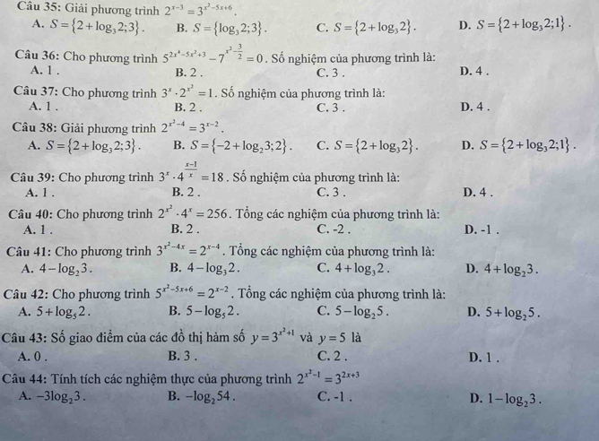 Giải phương trình 2^(x-3)=3^(x^2)-5x+6.
A. S= 2+log _32;3 . B. S= log _32;3 . C. S= 2+log _32 . D. S= 2+log _32;1 .
Câu 36: Cho phương trình 5^(2x^4)-5x^2+3-7^(x^2)- 3/2 =0. Số nghiệm của phương trình là:
A. 1 . B. 2 . C. 3 . D. 4 .
Câu 37: Cho phương trình 3^x· 2^(x^2)=1. Số nghiệm của phương trình là:
A. 1 . B. 2 . C. 3 . D. 4 .
Câu 38: Giải phương trình 2^(x^2)-4=3^(x-2).
A. S= 2+log _32;3 . B. S= -2+log _23;2 . C. S= 2+log _32 . D. S= 2+log _32;1 .
Câu 39: Cho phương trình 3^x· 4^(frac x-1)x=18. Số nghiệm của phương trình là:
A. 1 . B. 2 . C. 3 . D. 4 .
Câu 40: Cho phương trình 2^(x^2)· 4^x=256. Tổng các nghiệm của phương trình là:
A. 1 . B. 2 . C. -2 . D. -1 .
Câu 41: Cho phương trình 3^(x^2)-4x=2^(x-4). Tổng các nghiệm của phương trình là:
A. 4-log _23. B. 4-log _32. C. 4+log _32. D. 4+log _23.
Câu 42: Cho phương trình 5^(x^2)-5x+6=2^(x-2). Tổng các nghiệm của phương trình là:
A. 5+log _52. B. 5-log _52. C. 5-log _25. D. 5+log _25.
Câu 43: Số giao điểm của các đồ thị hàm số y=3^(x^2)+1 và y=5la
A. 0 . B. 3 . C. 2 . D. 1 .
Câu 44: Tính tích các nghiệm thực của phương trình 2^(x^2)-1=3^(2x+3)
A. -3log _23. B. -log _254. C. -1 . D. 1-log _23.