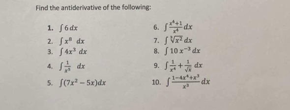 Find the antiderivative of the following: 
1. ∈t 6dx 6. ∈t  (x^4+1)/x^4 dx
2. ∈t x^8dx 7. ∈t sqrt[3](x^2)dx
3. ∈t 4x^3dx 8. ∈t 10x^(-3)dx
9. 
4. ∈t  1/x^5 dx ∈t  1/x^4 + 1/sqrt(x) dx
5. ∈t (7x^2-5x)dx 10. ∈t  (1-4x^4+x^3)/x^3 dx