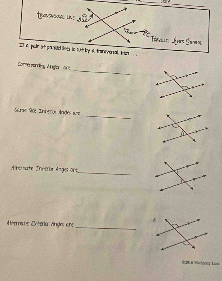 Date 
_ 
If a pair of parallel lines is cut by a transvers 
_ 
Corresponding Angles are 
_ 
Same Side Interior Angles are 
_ 
Alterate Interior Angles are 
_ 
Alternate Exterior Angles are 
©2016 Mashberry Lane