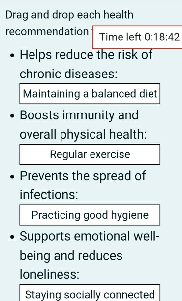 Drag and drop each health 
recommendation Time left 0:18:42
Helps reduce the risk of 
chronic diseases: 
Maintaining a balanced diet 
Boosts immunity and 
overall physical health: 
Regular exercise 
Prevents the spread of 
infections: 
Practicing good hygiene 
Supports emotional well- 
being and reduces 
loneliness: 
Staying socially connected