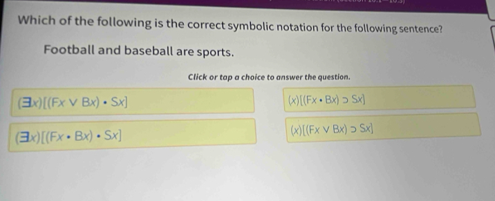 Which of the following is the correct symbolic notation for the following sentence?
Football and baseball are sports.
Click or tap a choice to answer the question.
(exists x)[(Fxvee Bx)· Sx]
(x)[(Fx· Bx)· Sx]
(exists x)[(Fx· Bx)· Sx]
(x)[(Fxvee Bx)supset Sx]