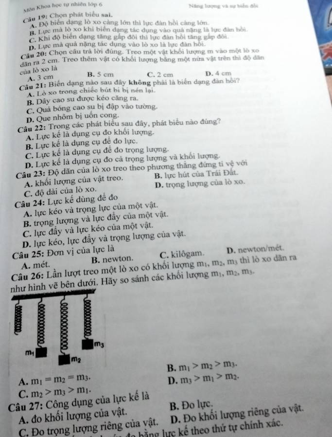 Môn Khoa học tự nhiên lớp 6 Nng lượng và sự biển đhi
Câu 19: Chọn phát biểu sai,
Độ biến dạng lò xo càng lớn thì lực đàn hồi càng lớn.
B. Lực mà lò xo khi biển dạng tác dụng vào quả năng là lực đàn bồi
C. Khi độ biển dạng tăng gấp đôi thì lực đân hồi tăng gấp đôi
D. Lực mà quả nặng tác dụng vào lò xo là lực đân hồi.
Câu 20: Chọn câu trả lời đúng. Treo một vật khối lượng m vào một lò xo
dân ra 2 cm. Treo thêm vật có khối lượng băng một nữa vật trên thì độ dân
của lò xo là
A. 3 cm
B. 5 cm C. 2 cm D. 4 cm
Câu 21: Biến dạng nào sau đây không phải là biển dạng đân hội?
A. Lò xo trong chiếc bút bị bị nén lại
B. Dây cao su được kéo căng ra.
C. Quả bóng cao sụ bị đập vào tường.
D. Que nhôm bị uốn cong.
Câu 22: Trong các phát biểu sau đây, phát biểu nào đúng?
A. Lực kể là dụng cụ đo khối lượng.
B. Lực kể là dụng cụ đề đo lực.
C. Lực kể là dụng cụ để đo trọng lượng.
D. Lực kế là dụng cụ đo cả trọng lượng và khối lượng.
Câu 23: Độ dăn của lò xo treo theo phương thắng đứng tỉ vệ với
A. khổi lượng của vật treo. B. lực hút của Trái Đất.
C. độ dài của lò xo. D. trọng lượng của lò xo.
Câu 24: Lực kế dùng đề đo
A. lực kéo và trọng lực của một vật.
B. trọng lượng và lực đầy của một vật.
C. lực đầy và lực kéo của một vật.
D. lực kéo, lực đầy và trọng lượng của vật.
Câu 25: Đơn vị của lực là C. kilôgam. D. newton/mét.
A. mét. B. newton.
Câu 26: Lần lượt treo một lò xo có khối lượng m_1,m_2,m_3 thì lò xo dān ra
hình vẽ bên dưới. Hãy so sánh các khối lượng m_1,m_2,m_3
B. m_1>m_2>m_3.
A. m_1=m_2=m_3. m_3>m_1>m_2.
D.
C. m_2>m_3>m_1.
Câu 27: Công dụng của lực kế là
A. đo khối lượng của vật. B. Đo lực.
C. Đo trọng lượng riêng của vật. D. Đo khối lượng riêng của vật.
dn hằng lực kế theo thứ tự chính xác.