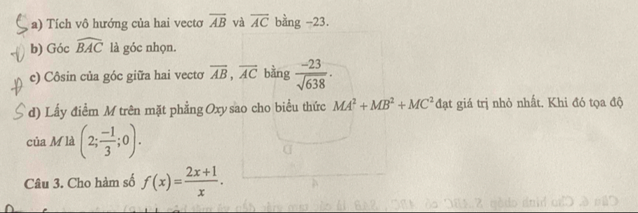 Tích vô hướng của hai vectơ overline AB và overline AC bằng -23. 
b) Góc widehat BAC là góc nhọn. 
c) Côsin của góc giữa hai vectơ overline AB, overline AC bằng  (-23)/sqrt(638) . 
d) Lấy điểm M trên mặt phẳng Oxy sao cho biểu thức MA^2+MB^2+MC^2 đạt giá trị nhỏ nhất. Khi đó tọa độ 
của M là (2; (-1)/3 ;0). 
Câu 3. Cho hàm số f(x)= (2x+1)/x .