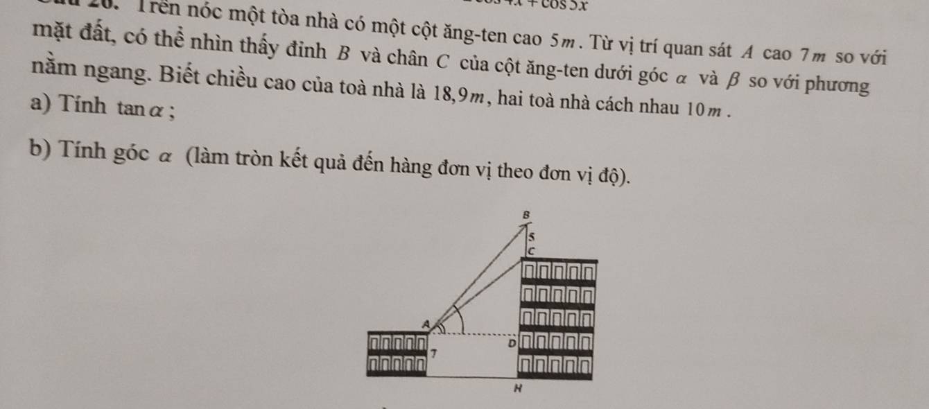 ớ. Trên nóc một tòa nhà có một cột ăng-ten cao 5m. Từ vị trí quan sát A cao 7m so với 
mặt đất, có thể nhìn thấy đỉnh B và chân C của cột ăng-ten dưới góc α và β so với phương 
nằm ngang. Biết chiều cao của toà nhà là 18, 9m, hai toà nhà cách nhau 10m. 
a) Tính tanα; 
b) Tính góc α (làm tròn kết quả đến hàng đơn vị theo đơn vị độ).