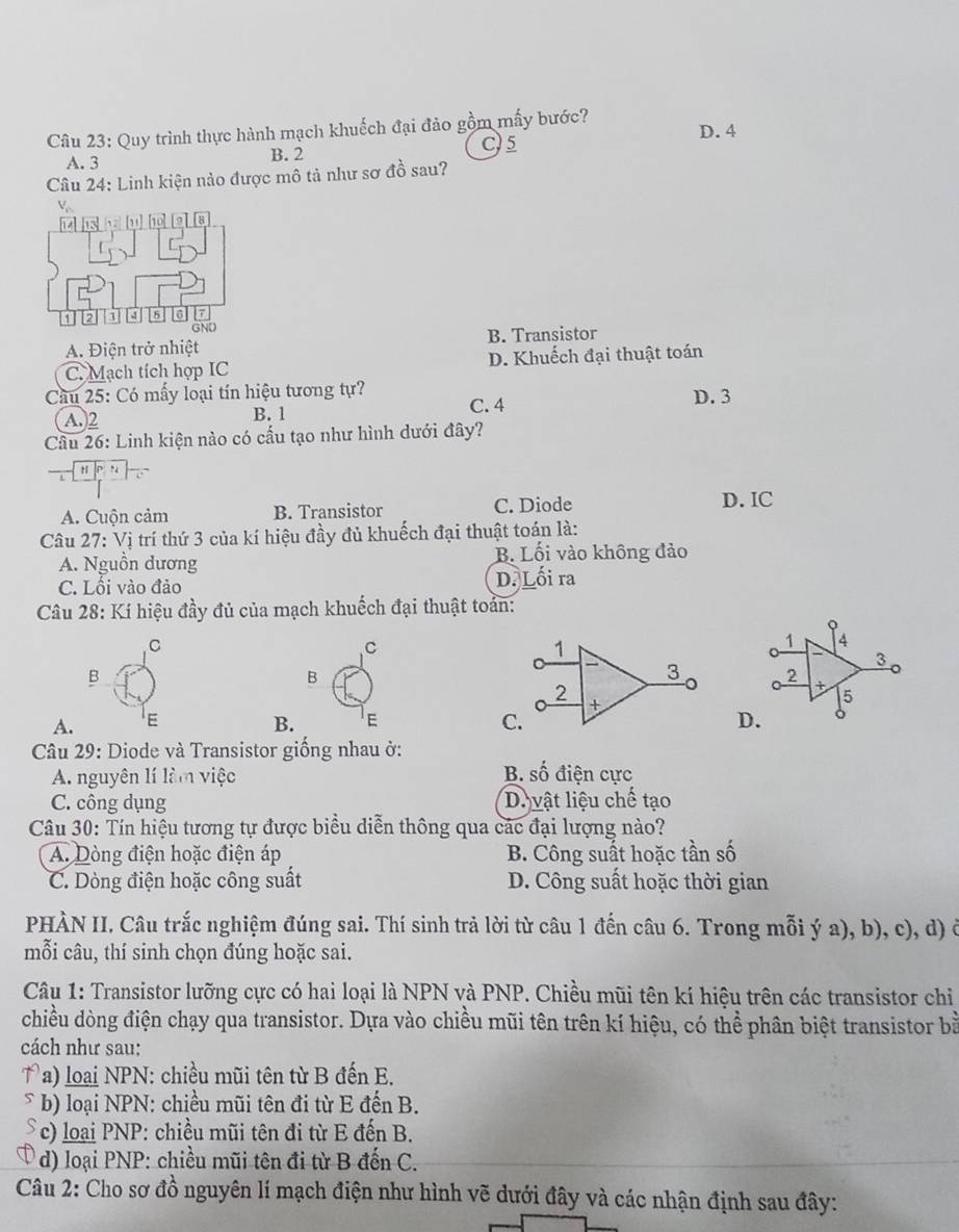 Quy trình thực hành mạch khuếch đại đảo gồm mấy bước? D. 4
C)5
A. 3 B. 2
Câu 24: Linh kiện nảo được mô tả như sơ đồ sau?
8
I
12 1 4 5 6 GND
A. Điện trở nhiệt B. Transistor
C. Mạch tích hợp IC D. Khuếch đại thuật toán
Cầu 25: Có mấy loại tín hiệu tương tự? C. 4 D. 3
A.2 B. 1
Câu 26: Linh kiện nào có cấu tạo như hình dưới đây?
t
A. Cuộn cảm B. Transistor C. Diode D. IC
Câu 27: Vị trí thứ 3 của kí hiệu đầy đủ khuếch đại thuật toán là:
A. Nguồn dương B. Lối vào không đảo
C. Lối vào đảo D. Lối ra
Câu 28: Kí hiệu đầy đủ của mạch khuếch đại thuật toán:
C
C
1 4
3
B
B
2
t 5
A. E B. E C.D.
Câu 29: Diode và Transistor giống nhau ở:
A. nguyên lí làm việc B. shat O điện cực
C. công dụng D. vật liệu chế tạo
Câu 30: Tín hiệu tương tự được biểu diễn thông qua các đại lượng nào?
A. Dòng điện hoặc điện áp B. Công suất hoặc tần số
C. Dòng điện hoặc công suất D. Công suất hoặc thời gian
PHÀN II, Câu trắc nghiệm đúng sai. Thí sinh trả lời từ câu 1 đến câu 6. Trong mỗi ý a), b), c), d) ở
mỗi câu, thí sinh chọn đúng hoặc sai.
Câu 1: Transistor lưỡng cực có hai loại là NPN và PNP. Chiều mũi tên kí hiệu trên các transistor chi
chiều dòng điện chạy qua transistor. Dựa vào chiều mũi tên trên kí hiệu, có thể phân biệt transistor bà
cách như sau:
T a) loại NPN: chiều mũi tên từ B đến E.
b) loại NPN: chiều mũi tên đi từ E đến B.
* c) loại PNP: chiều mũi tên đi từ E đến B.
d) loại PNP: chiều mũi tên đi từ B đến C.
Câu 2: Cho sơ đồ nguyên lí mạch điện như hình vẽ dưới đây và các nhận định sau đây: