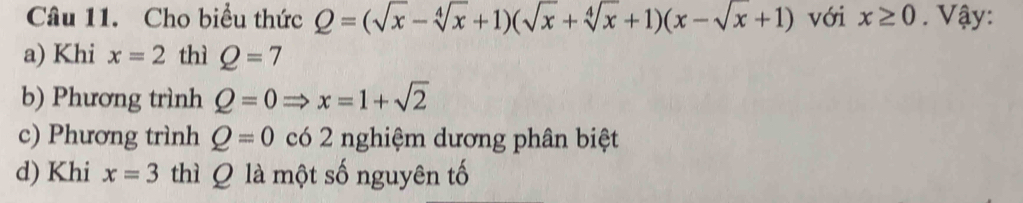 Cho biểu thức Q=(sqrt(x)-sqrt[4](x)+1)(sqrt(x)+sqrt[4](x)+1)(x-sqrt(x)+1) với x≥ 0. Vậy:
a) Khi x=2 thì Q=7
b) Phương trình Q=0Rightarrow x=1+sqrt(2)
c) Phương trình Q=0 có 2 nghiệm dương phân biệt
d) Khi x=3 thì Q là một số nguyên tố