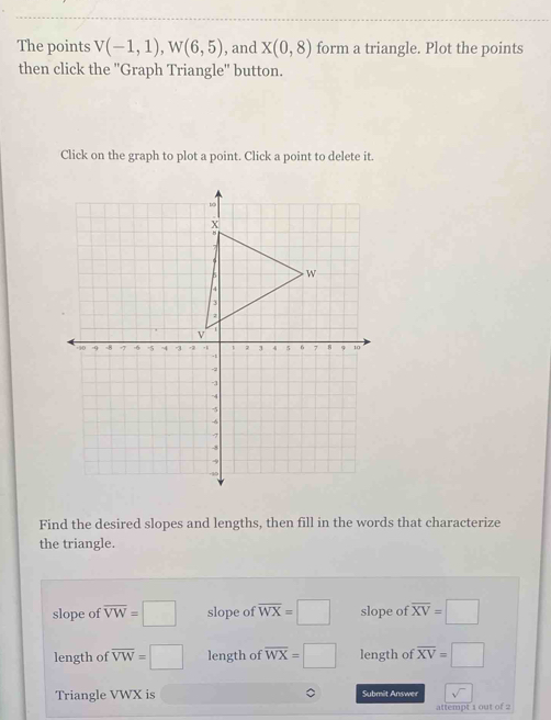 The points V(-1,1), W(6,5) , and X(0,8) form a triangle. Plot the points
then click the ''Graph Triangle'' button.
Click on the graph to plot a point. Click a point to delete it.
Find the desired slopes and lengths, then fill in the words that characterize
the triangle.
slope of overline VW=□ slope of overline WX=□ slope of overline XV=□
length of overline VW=□ length of overline WX=□ length of overline XV=□
Triangle VWX is Submit Answer sqrt() 
attempt 1 out of 2