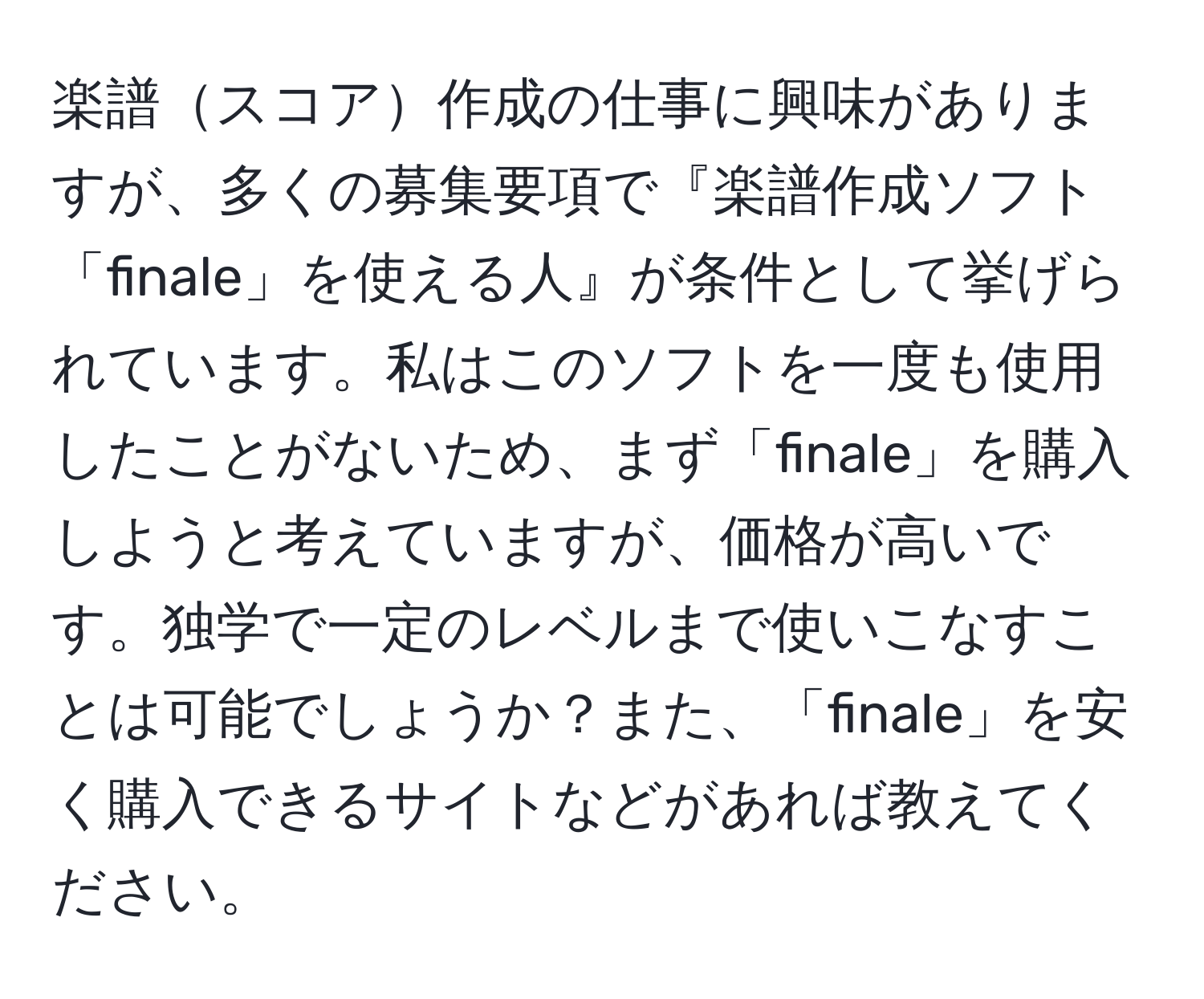 楽譜スコア作成の仕事に興味がありますが、多くの募集要項で『楽譜作成ソフト「finale」を使える人』が条件として挙げられています。私はこのソフトを一度も使用したことがないため、まず「finale」を購入しようと考えていますが、価格が高いです。独学で一定のレベルまで使いこなすことは可能でしょうか？また、「finale」を安く購入できるサイトなどがあれば教えてください。