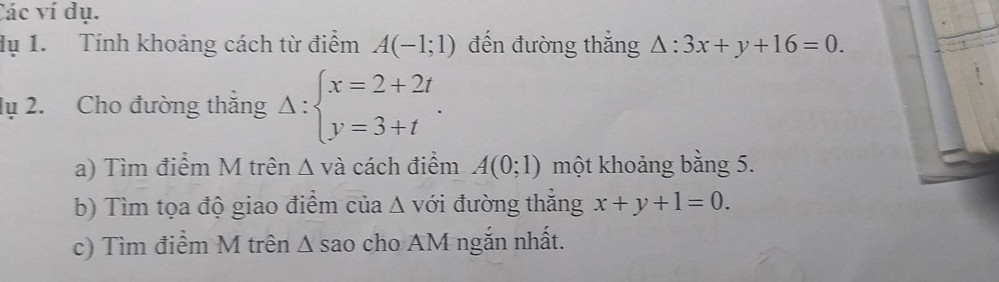 Các ví dụ. 
dụ 1. Tính khoảng cách từ điểm A(-1;1) đến đường thắng △ :3x+y+16=0. 
lụ 2. Cho đường thắng Delta :beginarrayl x=2+2t y=3+tendarray.. 
a) Tìm điểm M trên Δ và cách điểm A(0;1) một khoảng bằng 5. 
b) Tìm tọa độ giao điểm của A với đường thắng x+y+1=0. 
c) Tìm điểm M trên Δ sao cho AM ngắn nhất.