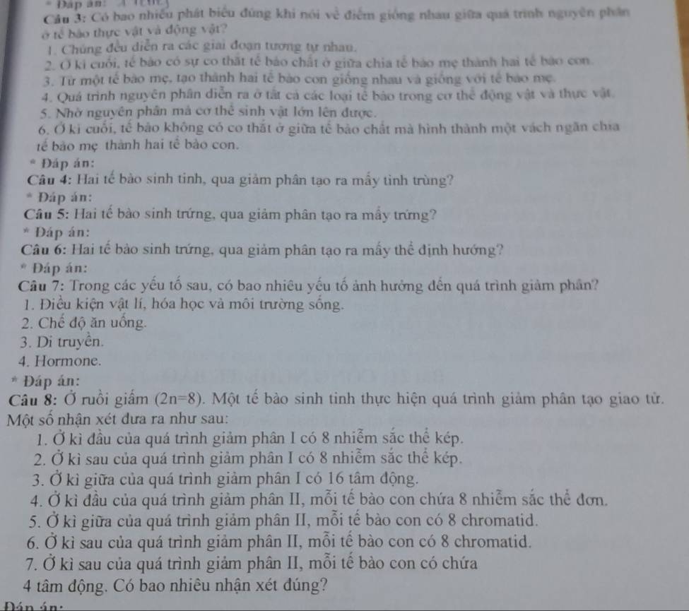 Đáp ân: 4 Tn
Cầu 3: Có bao nhiều phát biểu đúng khi nói về điểm giống nhau giữa quá trình nguyên phần
ở tế bảo thực vật và động vật?
1. Chúng đều diễn ra các giai đoạn tương tự nhau.
2. O ki cuối, tế bảo có sự co thất tế bảo chất ở giữa chia tế bảo mẹ thành hai tế bảo con.
3. Từ một tế bào mẹ, tạo thành hai tế bào con giống nhau và giống với tế bảo mẹ
4. Quá trình nguyên phân diễn ra ở tắt cả các loại tế bảo trong cơ thể động vật và thực vật
5. Nhờ nguyên phân mả cơ thể sinh vật lớn lên được.
6. Ở ki cuối, tế bảo không có co thắt ở giữa tế bảo chất mà hình thành một vách ngăn chia
tể bảo mẹ thành hai tế bào con.
Đáp án:
Câu 4: Hai tế bào sinh tinh, qua giảm phân tạo ra mầy tình trùng?
* Đáp án:
Câu 5: Hai tế bào sinh trứng, qua giảm phân tạo ra mầy trứng?
* Đáp án:
Câu 6: Hai tế bảo sinh trứng, qua giảm phân tạo ra mấy thể định hướng?
* Đáp án:
Câu 7: Trong các yếu tố sau, có bao nhiêu yếu tố ảnh hưởng đến quá trình giảm phần?
1. Điều kiện vật lí, hóa học và môi trường sống.
2. Chế độ ăn uồng.
3. Di truyền.
4. Hormone.
* Đáp án:
Câu 8: Ở ruồi giấm (2n=8). Một tế bào sinh tinh thực hiện quá trình giảm phân tạo giao tử.
Một số nhận xét dưa ra như sau:
1. Ở kì đầu của quá trình giảm phân I có 8 nhiễm sắc thể kép.
2. Ở kì sau của quá trình giảm phân I có 8 nhiễm sắc thể kép.
3. Ở kì giữa của quá trình giảm phân I có 16 tâm động.
4. Ở kì đầu của quá trình giảm phân II, mỗi tế bào con chứa 8 nhiễm sắc thể đơn.
5. Ở kì giữa của quá trình giảm phân II, mỗi tế bào con có 8 chromatid.
6. Ở kì sau của quá trình giảm phân II, mỗi tế bào con có 8 chromatid.
7. Ở kì sau của quá trình giảm phân II, mỗi tế bảo con có chứa
4 tâm động. Có bao nhiêu nhận xét đúng?
Đán án: