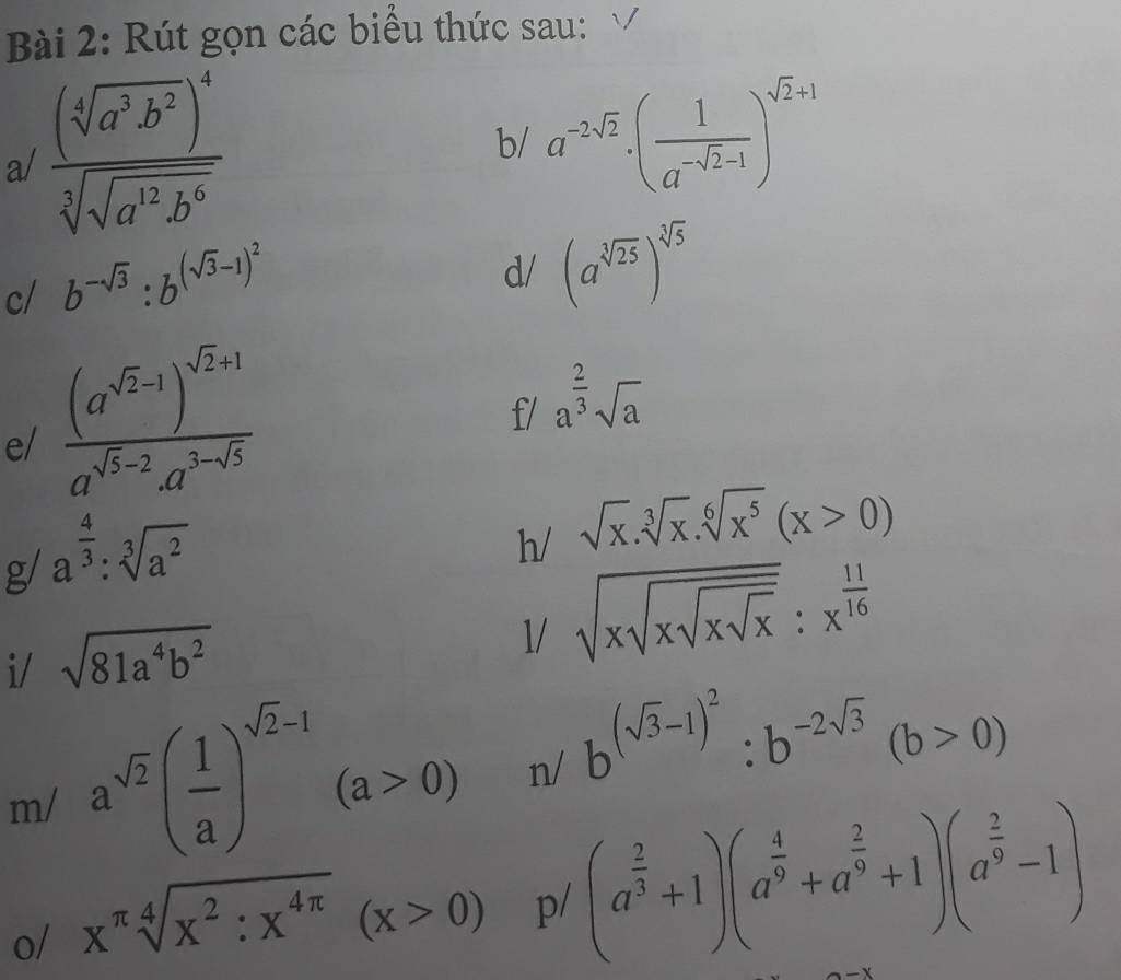 Rút gọn các biểu thức sau: 
a/ frac (sqrt[4](a^3b^2))^4sqrt[3](sqrt a^(12)b^6)
b/ a^(-2sqrt(2))· ( 1/a^(-sqrt(2)-1) )^sqrt(2)+1
c/ b^(-sqrt(3)):b^((sqrt(3)-1)^2)
d/ (a^(sqrt[3](25)))^sqrt[3](5)
e/ frac (a^(sqrt(2)-1))^sqrt(2)+1a^(sqrt(5)-2)· a^(3-sqrt(5))
f/ a^(frac 2)3sqrt(a)
g/ a^(frac 4)3:sqrt[3](a^2)
h/ sqrt(x).sqrt[3](x).sqrt[6](x^5)(x>0)
i/ sqrt(81a^4b^2)
1/ sqrt(xsqrt xsqrt xsqrt x):x^(frac 11)16
m/ a^(sqrt(2))( 1/a )^sqrt(2)-1(a>0) n/ b^((sqrt(3)-1)^2):b^(-2sqrt(3))(b>0)
o/ x^(π)sqrt[4](x^2:x^(4π))(x>0) p/ (a^(frac 2)3+1)(a^(frac 4)9+a^(frac 2)9+1)(a^(frac 2)9-1)