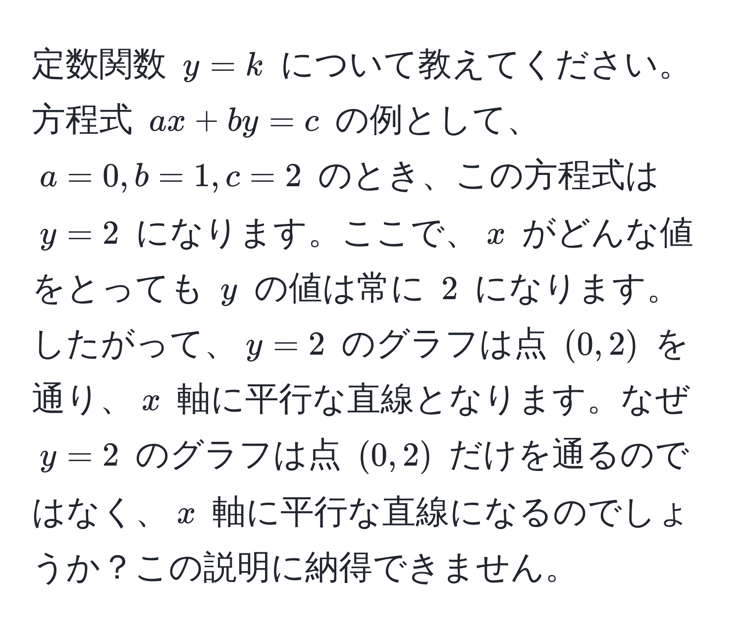 定数関数 $y = k$ について教えてください。方程式 $ax + by = c$ の例として、$a = 0, b = 1, c = 2$ のとき、この方程式は $y = 2$ になります。ここで、$x$ がどんな値をとっても $y$ の値は常に $2$ になります。したがって、$y = 2$ のグラフは点 $(0, 2)$ を通り、$x$ 軸に平行な直線となります。なぜ $y = 2$ のグラフは点 $(0, 2)$ だけを通るのではなく、$x$ 軸に平行な直線になるのでしょうか？この説明に納得できません。