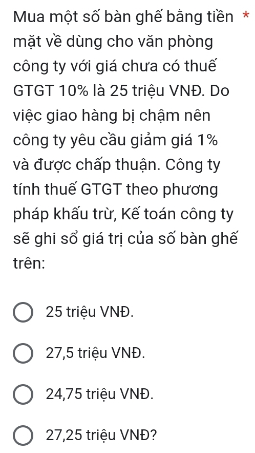 Mua một số bàn ghế bằng tiền*
mặt về dùng cho văn phòng
công ty với giá chưa có thuế
GTGT 10% là 25 triệu VNĐ. Do
việc giao hàng bị chậm nên
công ty yêu cầu giảm giá 1%
và được chấp thuận. Công ty
tính thuế GTGT theo phương
pháp khấu trừ, Kế toán công ty
sẽ ghi sổ giá trị của số bàn ghế
trên:
25 triệu VNĐ.
27,5 triệu VNĐ.
24,75 triệu VNĐ.
27,25 triệu VNĐ?