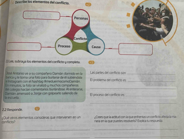 Describe los elementos del conflicto. 
José Antonio ve a su compañero Damián dormido en la Las partes del conflicto son:_ 
banca y le toma una foto para burlarse de él subiéndola 
a Instagram con el hashtag #meduermocomoDamián. El problema del conflicto es_ 
_ 
En minutos, la foto se viralizó y muchos compañeros 
del colegio hacían comentarios burlándose. Al enterarse, 
Damián amenazó a Jorge con golpearlo saliendo de 
la escuela. El proceso del conflicto es_ 
_ 
22 Responde. 
¿Qué otros elementos consideras que intervienen en un ¿Crees que la actitud con la que enfrentas un conflicto afecta la ma- 
conflicto? nera en la que puedes resolverlo? Explica tu respuesta 
_ 
_ 
_ 
_