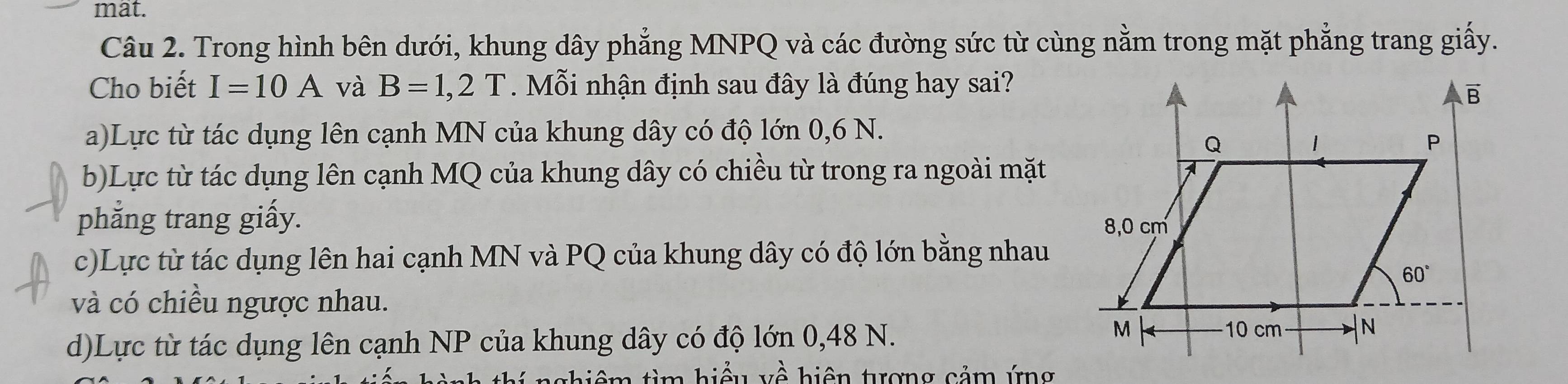 mat.
Câu 2. Trong hình bên dưới, khung dây phẳng MNPQ và các đường sức từ cùng nằm trong mặt phẳng trang giấy.
Cho biết I=10A và B=1,2T Mỗi nhận định sau đây là đúng hay sai?
a)Lực từ tác dụng lên cạnh MN của khung dây có độ lớn 0,6 N.
b)Lực từ tác dụng lên cạnh MQ của khung dây có chiều từ trong ra ngoài mặt
phẳng trang giấy.
c)Lực từ tác dụng lên hai cạnh MN và PQ của khung dây có độ lớn bằng nhau
và có chiều ngược nhau.
d)Lực từ tác dụng lên cạnh NP của khung dây có độ lớn 0,48 N.
á  n   g hiệm tìm hiểu về hiện tượng cảm ứng