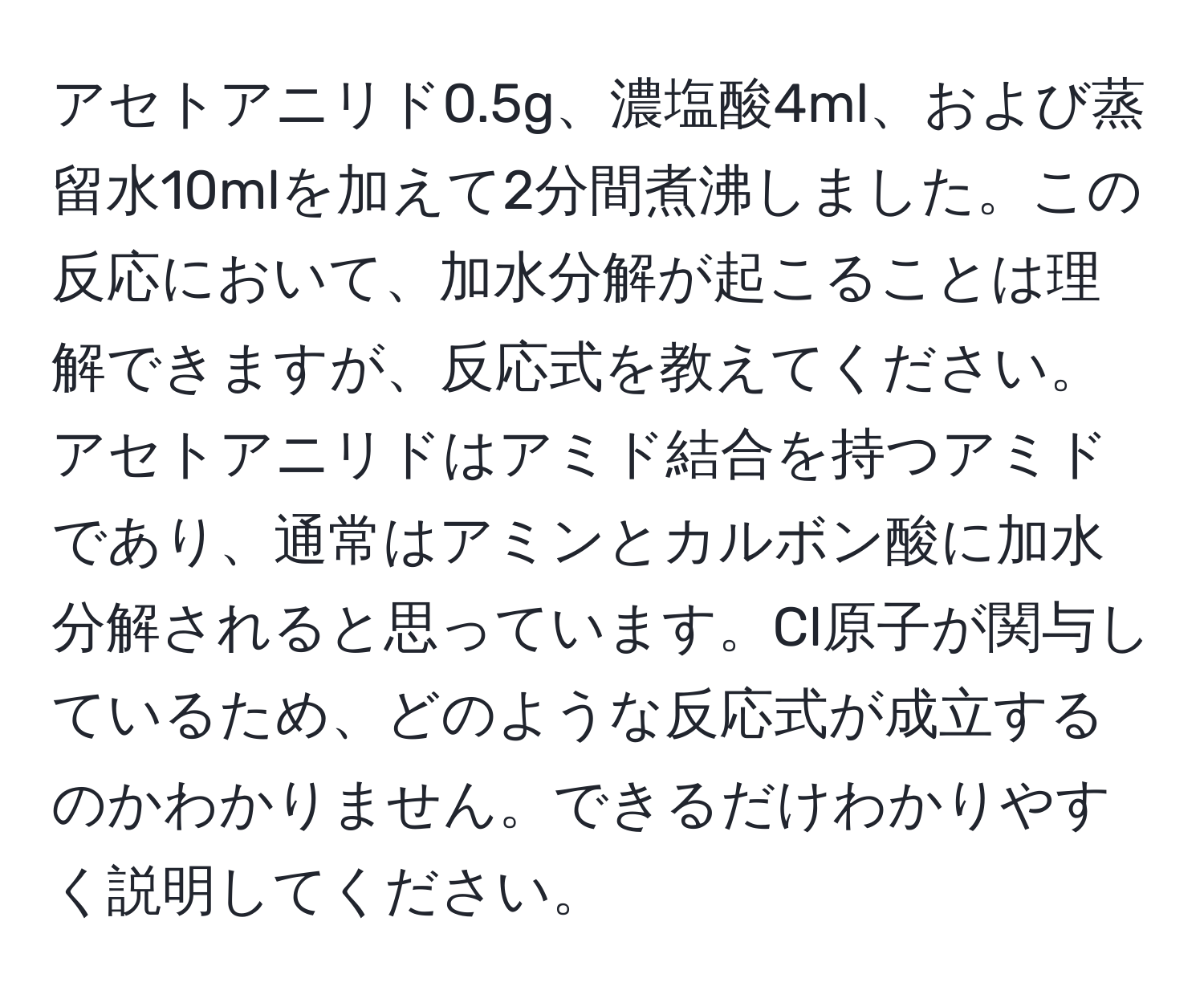 アセトアニリド0.5g、濃塩酸4ml、および蒸留水10mlを加えて2分間煮沸しました。この反応において、加水分解が起こることは理解できますが、反応式を教えてください。アセトアニリドはアミド結合を持つアミドであり、通常はアミンとカルボン酸に加水分解されると思っています。Cl原子が関与しているため、どのような反応式が成立するのかわかりません。できるだけわかりやすく説明してください。