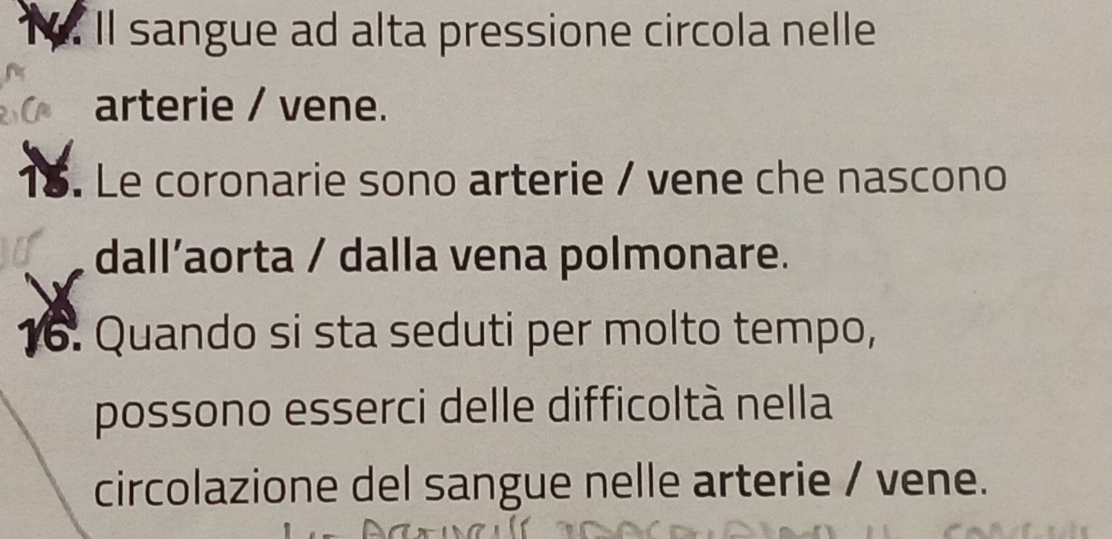 ll sangue ad alta pressione circola nelle 
arterie / vene. 
18. Le coronarie sono arterie / vene che nascono 
dall’aorta / dalla vena polmonare. 
16. Quando si sta seduti per molto tempo, 
possono esserci delle difficoltà nella 
circolazione del sangue nelle arterie / vene.