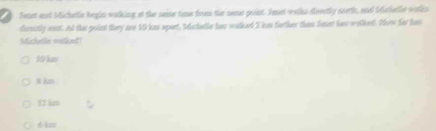 Jaust and Michelle begin walking at the same time from the same point. fast walks dusetly worth, and Mstelle watks
directly eas. At the point they are 10 has apar, Michatlc has walked 2 he farther than favst has watked. Now for has
Michelle walked?
k
12 km
6 km