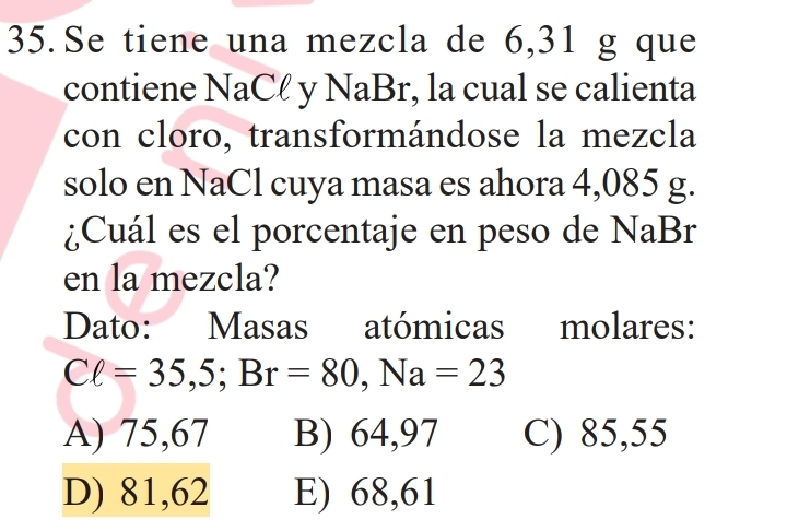 Se tiene una mezcla de 6,31 g que
contiene NaCł y NaBr, la cual se calienta
con cloro, transformándose la mezcla
solo en NaCl cuya masa es ahora 4,085 g.
¿Cuál es el porcentaje en peso de NaBr
en la mezcla?
Dato: Masas atómicas molares:
Cell =35,5; Br=80, Na=23
A) 75,67 B) 64,97 C) 85,55
D) 81,62 E) 68,61