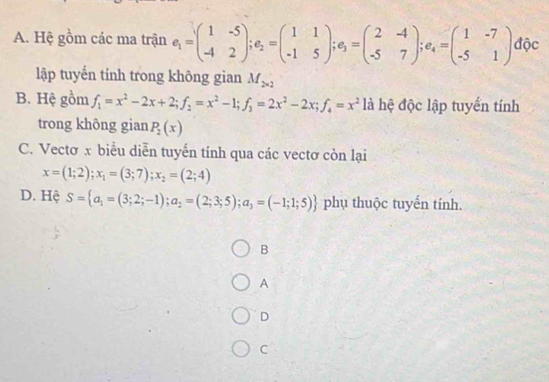 A. Hệ gồm các ma trận e_1=beginpmatrix 1&-5 -4&2endpmatrix; e_2=beginpmatrix 1&1 -1&5endpmatrix; e_3=beginpmatrix 2&-4 -5&7endpmatrix; e_4=beginpmatrix 1&-7 -5&1endpmatrix độc
lập tuyến tính trong không gian M_2* 2
B. Hệ gồm f_1=x^2-2x+2; f_2=x^2-1; f_3=2x^2-2x; f_4=x^2 là hệ độc lập tuyến tính
trong không gian P_2(x)
C. Vectơ x biểu diễn tuyến tính qua các vectơ còn lại
x=(1;2);x_1=(3;7); x_2=(2;4)
D. Hệ S= a_1=(3;2;-1);a_2=(2;3;5);a_3=(-1;1;5) phụ thuộc tuyến tính.
B
A
D
C