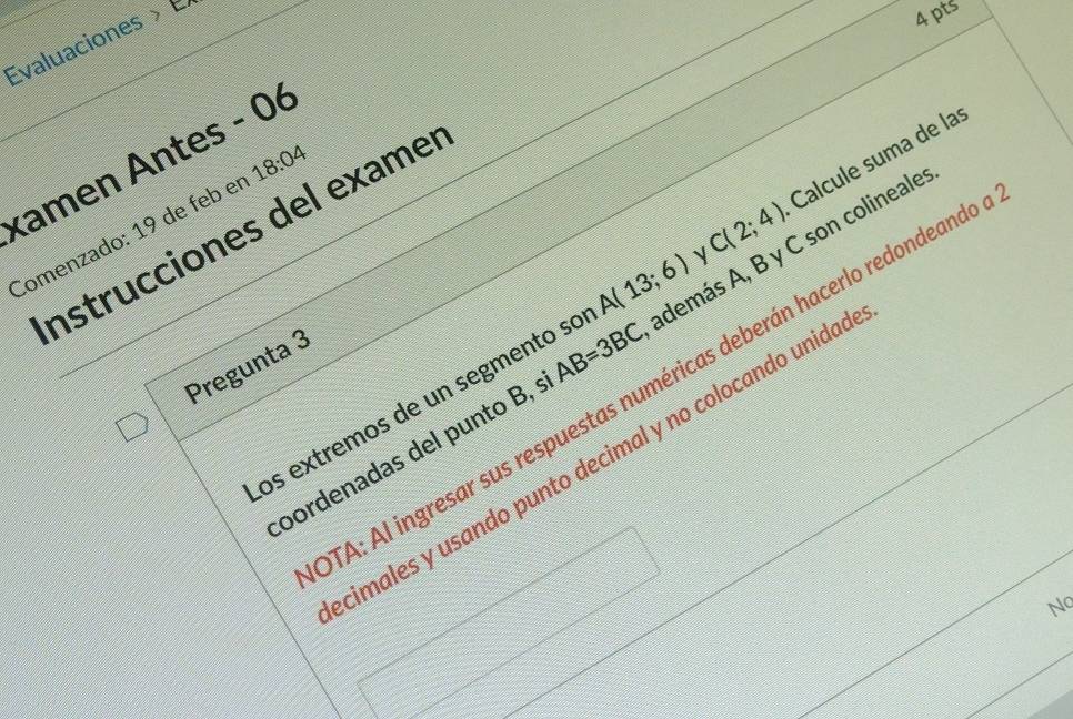 Evaluaciones > É 
4pts
C(2;4) Calcule suma de la 
kamen Antes - 06 18:04
Instrucciones del exame 
Comenzado: 19 de feb er 
os extremos de un segmento so A(13;6) además A, B y C son colineale 
Pregunta 3 
TA: Al ingresar sus respuestas numéricas deberán hacerlo redondeand 
oordenadas del punto B, s AB=3BC
cimales y usando punto decimal y no colocando unidad 
Nq