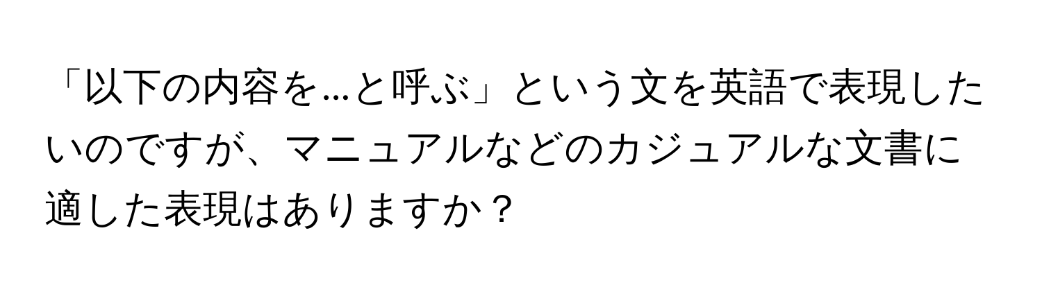 「以下の内容を...と呼ぶ」という文を英語で表現したいのですが、マニュアルなどのカジュアルな文書に適した表現はありますか？