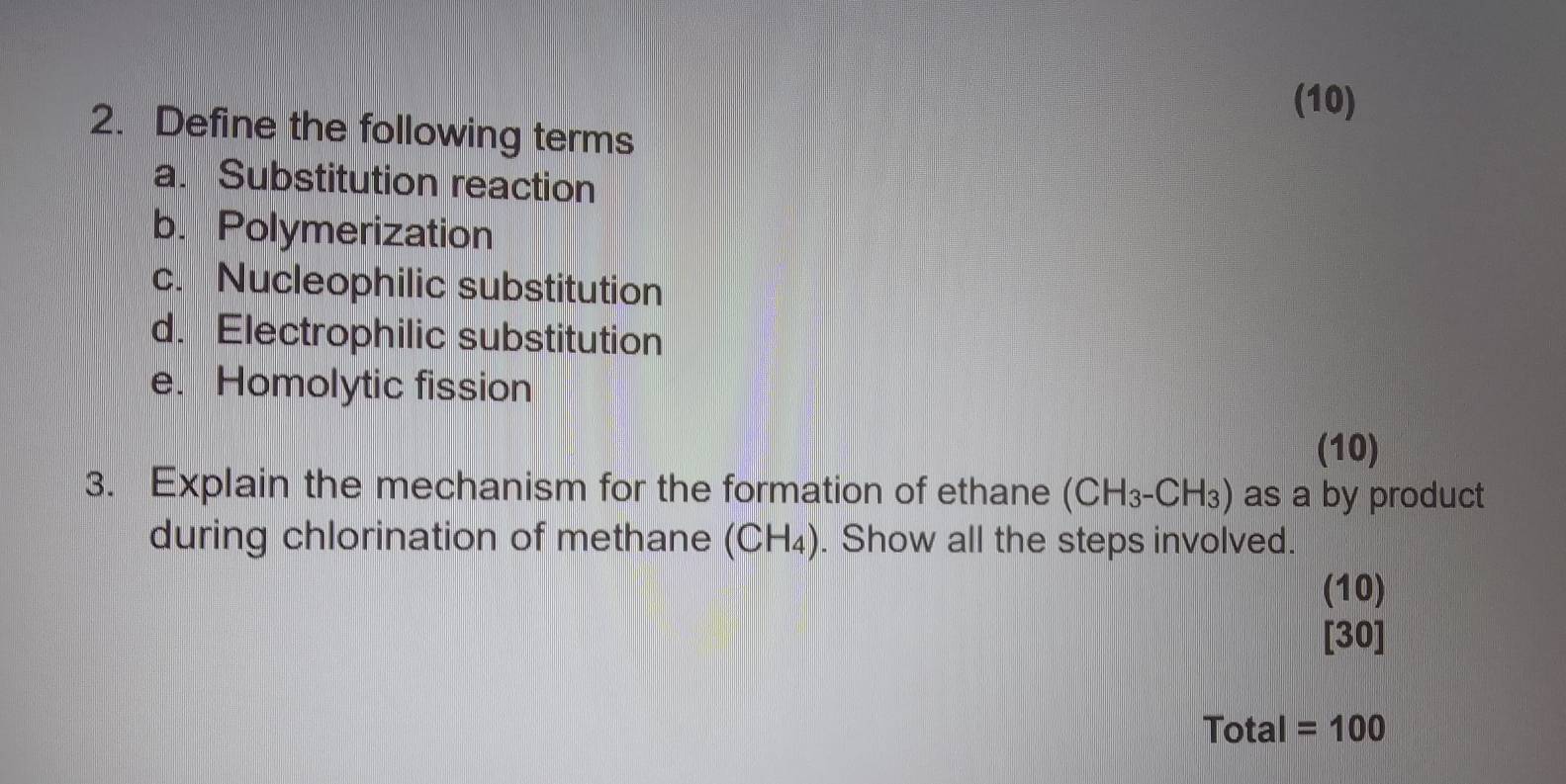 (10) 
2. Define the following terms 
a. Substitution reaction 
b. Polymerization 
c. Nucleophilic substitution 
d. Electrophilic substitution 
e. Homolytic fission 
(10) 
3. Explain the mechanism for the formation of ethane (CH_3-CH_3) as a by product 
during chlorination of methane (CH_4). Show all the steps involved. 
(10) 
[30] 
Total =100