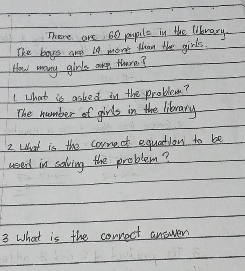 There are 60 pupils in the library. 
The boys are 19 more than the girls. 
How many girls are there? 
1. What is asked in the problem? 
The number of girls in the library 
2. What is the cornect equation to be 
used in solving the problem? 
3 What is the correct answer