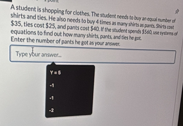 A student is shopping for clothes. The student needs to buy an equal number of
shirts and ties. He also needs to buy 4 times as many shirts as pants. Shirts cost
$35, ties cost $25, and pants cost $40. If the student spends $560, use systems of
equations to find out how many shirts, pants, and ties he got.
Enter the number of pants he got as your answer.
Type your answer...
Y=5
-1
-1
-2