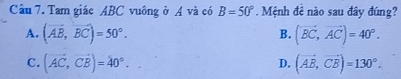 Tam giác ABC vuông ở A và có B=50°. Mệnh đê nào sau đây đúng?
A. (vector AB,vector BC)=50°. (vector BC,vector AC)=40°. 
B.
C. (vector AC, vector CB)=40°. (vector AB, vector CB)=130°. 
D.