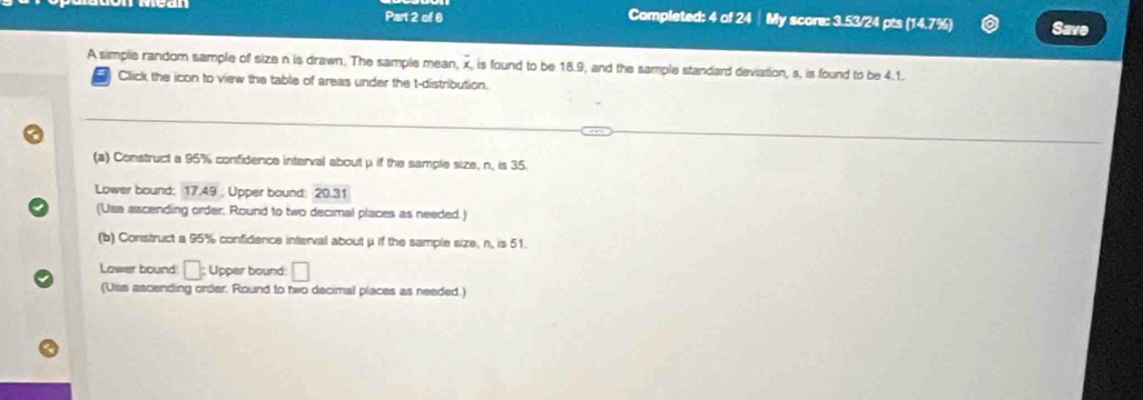 Completed: 4 of 24 ┊ My score: 3.53/24 pts (14.7%) Save 
A simple random sample of size n is drawn. The sample mean, overline x , is found to be 18.9, and the sample standard deviation, s, is found to be 4.1. 
Click the icon to view the table of areas under the t-distribution. 
(a) Construct a 95% confidence interval about μ if the sample size, n, is 35. 
Lower bound: 17,49; Upper bound: 20.31
(Usa ascending order, Round to two decimal places as needed.) 
(b) Construct a 95% confidence interval about μ if the sample size, n, is 51. 
Lower bound □ ; Upper bound □ 
(Uss ascending order. Round to two dacimal places as needed.)