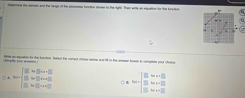 Determine the domain and the range of the piecewise function shown to the right. Then write an equation for the function. y a
in
a
0 5 5 10 B
1o
Write an equation for the function. Select the correct choice below and fill in the answer boxes to complete your choice.
(Simplify your answers.)
A. f(x)=beginarrayl □ ,for□ ≤ x
for x . 
for x=□.
B. f(x)=beginarrayl □ . □. for x>□