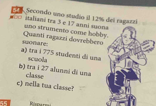 Secondo uno studio il 12% dei ragazzi 
ª italiani tra 3 e 17 anni suona 
uno strumento come hobby. 
Quanti ragazzi dovrebbero 
suonare: 
a) tra i 775 studenti di una 
scuola 
b) tra i 27 alunni di una 
classe 
c) nella tua classe?
55 Risparmi