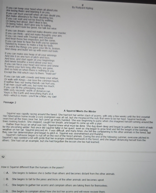 "
By Rudyard Kipling
If you can keep your head when all about you
Are losing theirs and blaming it on you
If you can trust yourself when all men doubt you.
But make allowance for their doubling too
If you can wait and not be tired by waiting.
Or being lied about, don't deal in lies.
Or being hated, don'l give way to hating
And yet don't look too good, nor talk too wise
If you can dream-and not make dreams your master.
If you can think-and not make thoughts your aim.
ll you can meet with Triumph and Disaster
And treal those two impostors just the same
If you can bear to hear the truth you've spoken
Twisted by knaves to make a trap for fools
Or wattch the things you gave your life to, broken
And stoop and build 'em up with worn out tools
If you can make one heap of all your winnings
And risk it on one turn of pitch-and toss
And lose, and start again at your beginnings
And never breathe a word about your less
ll you can force your heart and nerve and sinew
To serve your turn long after they are gone.
And so hold on when there is nothing in you
Except the Will which says to them. "Hold on!"
If you can talk with crowds and keep your virtue,
Or walk with Kings—nor lose the common touch,
If neither foes nor loving friends can hurt you.
If all men count with you, but none too much.
If you can fill the unforgiving minute
With sixdy seconds' worth of distance run,
Yours is the Earth and everything that's in it,
And--which is more--you'll be a Man, my son!
Passage 2
A Squirrel Meets the Winter
Squirrel was rapidly racing around the forest. She had lost her winter stash of acorns, with only a few weeks until the first snowfall.
Her hibernation home inside a cozy evergreen was all set, but she misplaced the nuts that were to be her food. Squirrel hectically
searched all the trees near her, but came up empty-handed. She was beginning to panic when she imagined herself rurning around the
trees looking foolish. She stopped, caught her breath, and began to come up with a plan
Rather than focus on whal was lost, Squirrel knew what must be done. She dug down deep and began to gather a new batch of nuts
for the oncoming winter. Not once did squirrel falter in her quest, even as she began to grow tired and felt the weight of the looming
weather on her tail. Squirrel pressed on. It was difficult, and many times she felt like complaining to the other animals in the forest, but
they saw her determination and began to pitch in Squirrel was overwhelmed and thankful
Squirrel's behavior began to rub off on the rest of the forest animals. During the end of the following summer, everyone pitched in.
Squirrel's ego swelled a bit with pride that her example created teamwork in the forest, and she began distancing herself from the
others. She had set an example, but she had forgotten the lesson she too had leared
12
How is Squirrel different than the humans in the poem?
A. She begins to believe she is better than others and becomes distant from the other animals
B. She begins to fall for the jokes and tricks of the other animals and becomes upset
C. She begins to gather her acoms and complain others are taking them for themselves.
D. She begins to complain about how she lost her acors and will never recover them