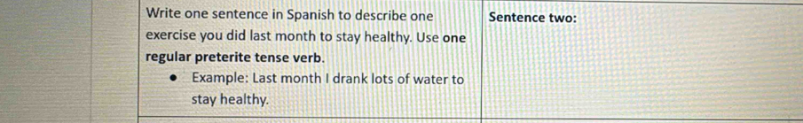 Write one sentence in Spanish to describe one Sentence two: 
exercise you did last month to stay healthy. Use one 
regular preterite tense verb. 
Example: Last month I drank lots of water to 
stay healthy.