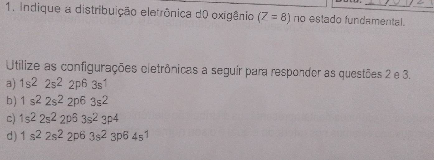 Indique a distribuição eletrônica d0 oxigênio (Z=8) no estado fundamental._
Utilize as configurações eletrônicas a seguir para responder as questões 2 e 3.
a) 1s^22s^22p^63s^1
b) 1s^22s^22p^63s^2
c) 1s^22s^22p^63s^23p^4
d) 1s^22s^22p^63s^23p^64s^1