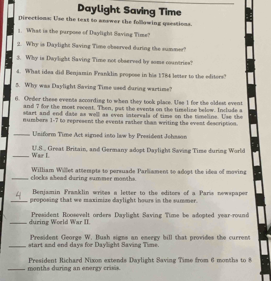 Daylight Saving Time 
Directions: Use the text to answer the following questions. 
1. What is the purpose of Daylight Saving Time? 
2. Why is Daylight Saving Time observed during the summer? 
3. Why is Daylight Saving Time not observed by some countries? 
4. What idea did Benjamin Franklin propose in his 1784 letter to the editors? 
5. Why was Daylight Saving Time used during wartime? 
6. Order these events according to when they took place. Use 1 for the oldest event 
and 7 for the most recent. Then, put the events on the timeline below. Include a 
start and end date as well as even intervals of time on the timeline. Use the 
numbers 1-7 to represent the events rather than writing the event description. 
_Uniform Time Act signed into law by President Johnson 
U.S., Great Britain, and Germany adopt Daylight Saving Time during World 
_War I. 
William Willet attempts to persuade Parliament to adopt the idea of moving 
_clocks ahead during summer months. 
Benjamin Franklin writes a letter to the editors of a Paris newspaper 
_proposing that we maximize daylight hours in the summer. 
President Roosevelt orders Daylight Saving Time be adopted year-round 
_during World War II. 
President George W. Bush signs an energy bill that provides the current 
_start and end days for Daylight Saving Time. 
President Richard Nixon extends Daylight Saving Time from 6 months to 8
_months during an energy crisis.