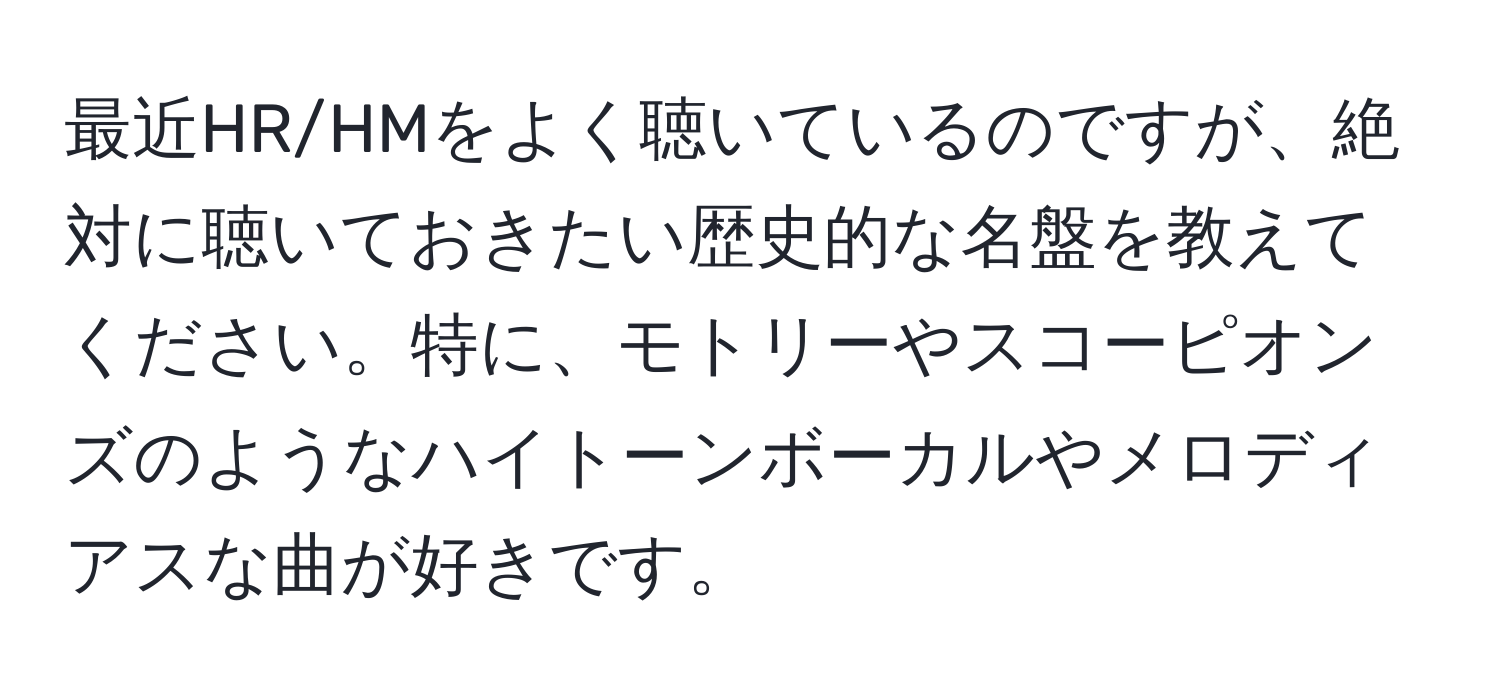 最近HR/HMをよく聴いているのですが、絶対に聴いておきたい歴史的な名盤を教えてください。特に、モトリーやスコーピオンズのようなハイトーンボーカルやメロディアスな曲が好きです。